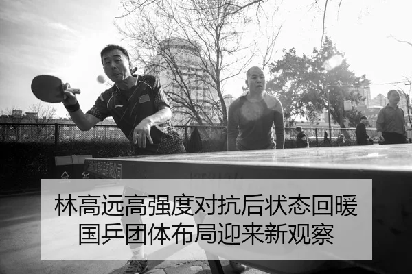 林高远高强度对抗后状态回暖 国乒团体布局迎来新观察
